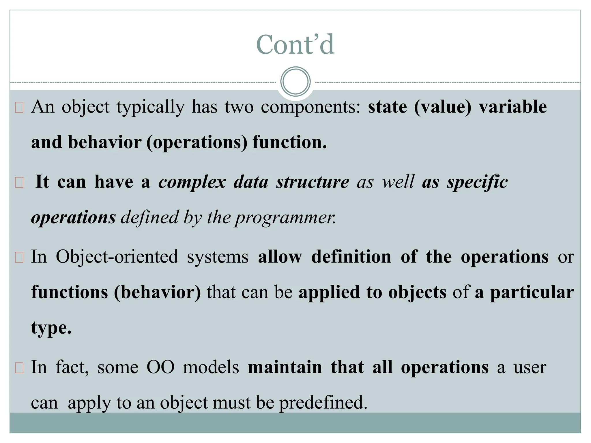 An object typically has two components: state (value) variable
and behavior (operations) function.
It can have a complex data structure as well as specific
operations defined by the programmer.
In Object-oriented systems allow definition of the operations or
functions (behavior) that can be applied to objects of a particular
type.
In fact, some OO models maintain that all operations a user
can apply to an object must be predefined.
Cont’d
 