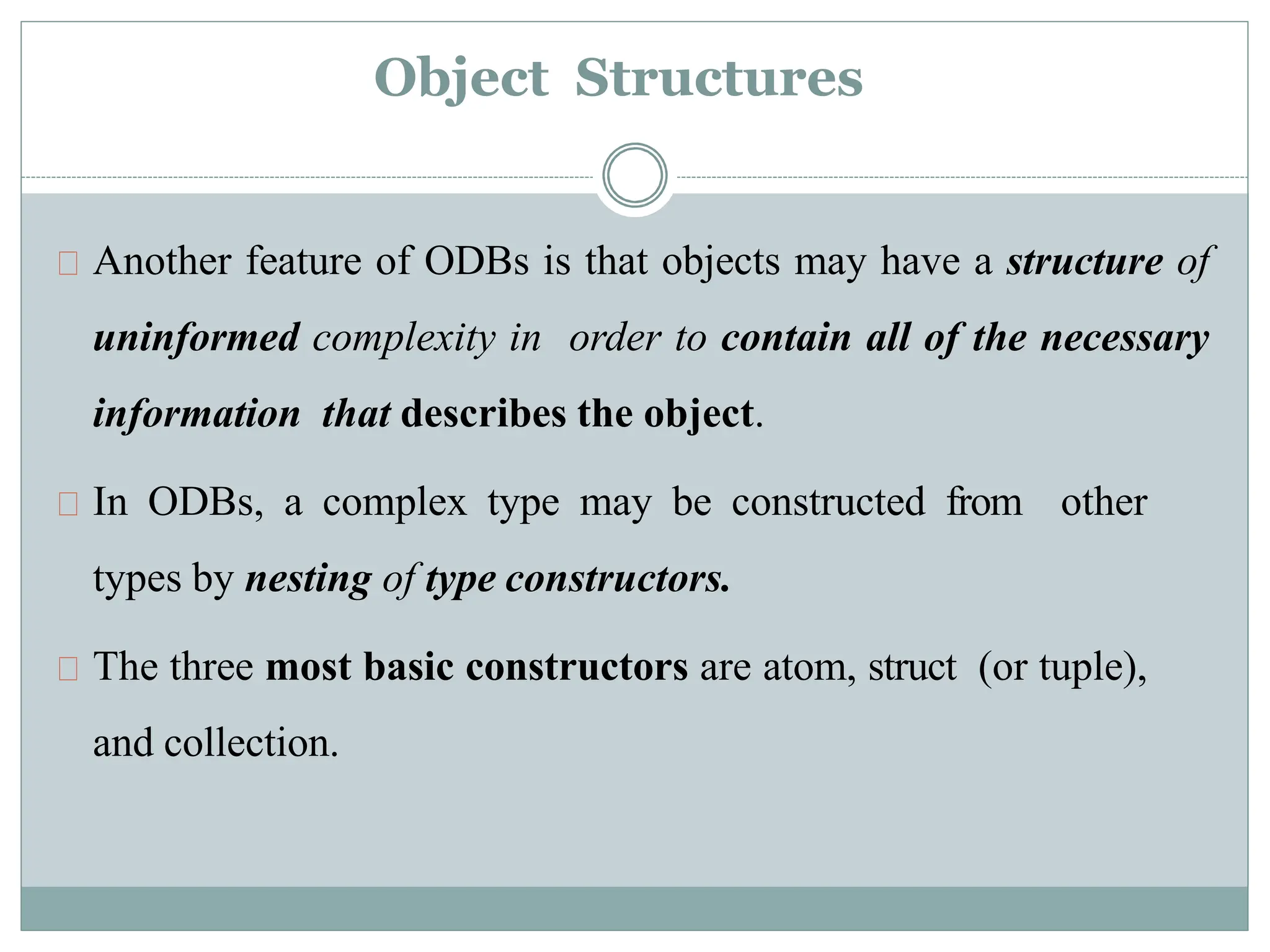 Object Structures
Another feature of ODBs is that objects may have a structure of
uninformed complexity in order to contain all of the necessary
information that describes the object.
In ODBs, a complex type may be constructed from other
types by nesting of type constructors.
The three most basic constructors are atom, struct (or tuple),
and collection.
 