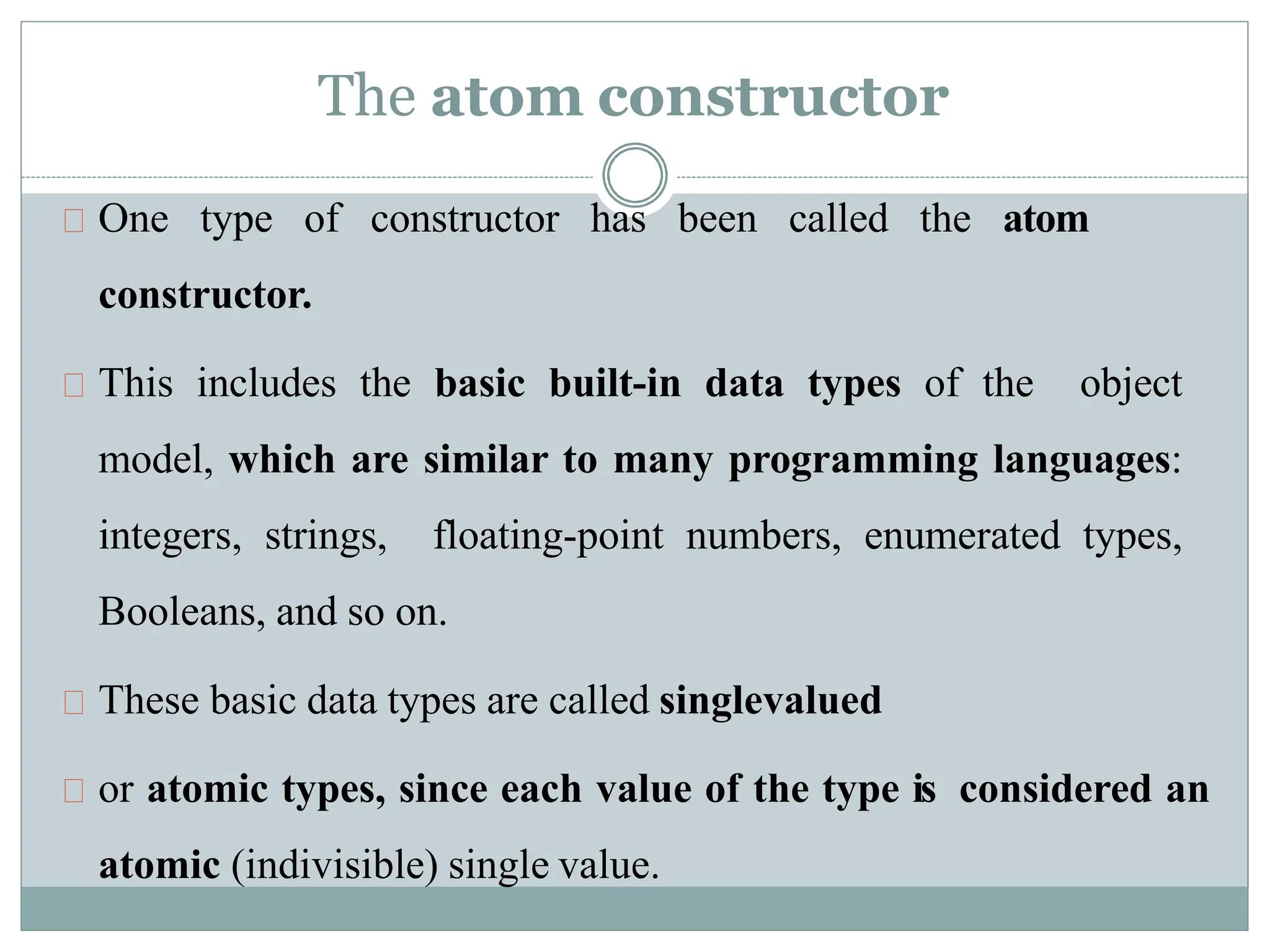 The atom constructor
One type of constructor has been called the atom
constructor.
This includes the basic built-in data types of the object
model, which are similar to many programming languages:
integers, strings, floating-point numbers, enumerated types,
Booleans, and so on.
These basic data types are called singlevalued
or atomic types, since each value of the type is considered an
atomic (indivisible) single value.
 