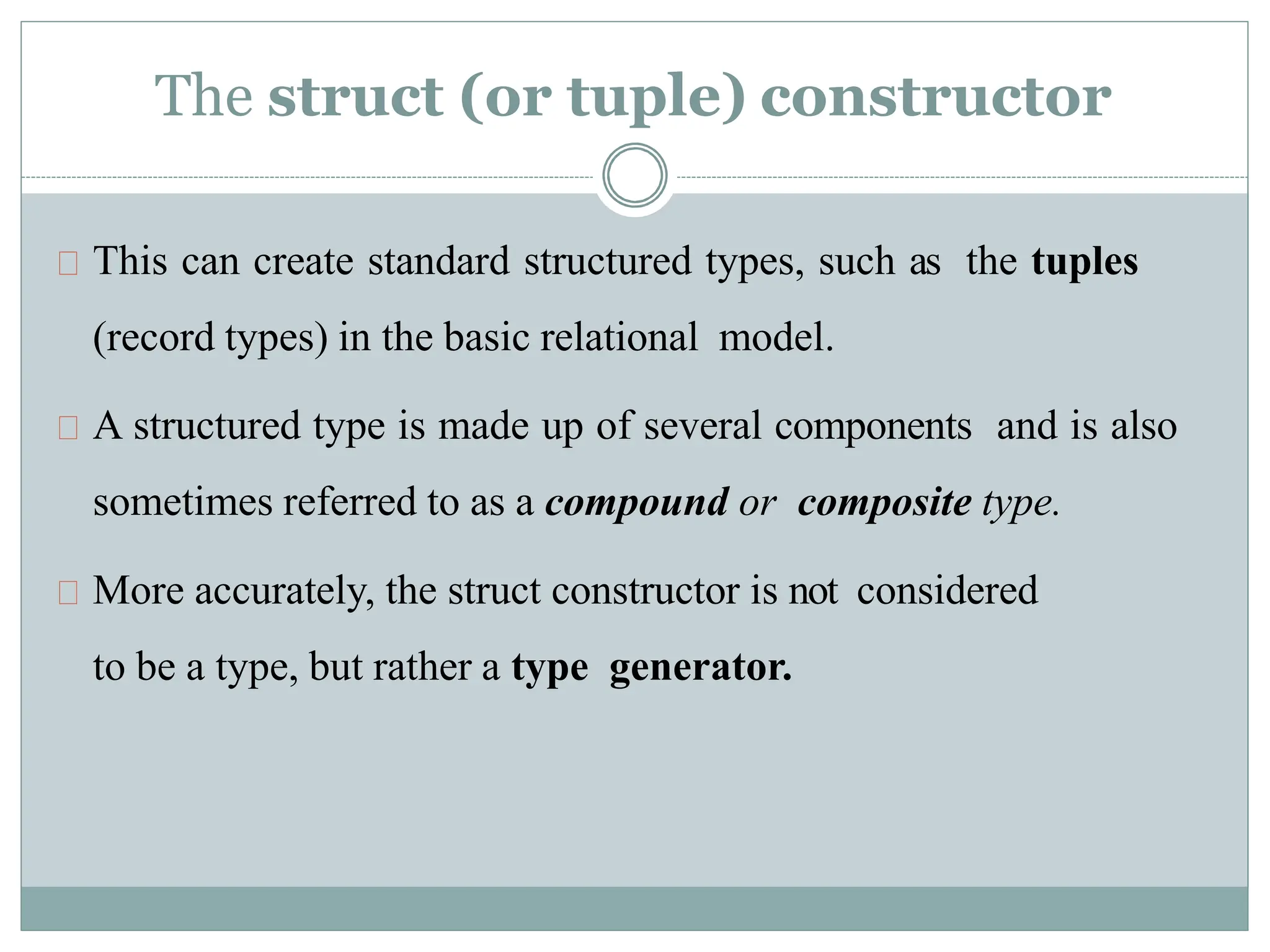 The struct (or tuple) constructor
This can create standard structured types, such as the tuples
(record types) in the basic relational model.
A structured type is made up of several components and is also
sometimes referred to as a compound or composite type.
More accurately, the struct constructor is not considered
to be a type, but rather a type generator.
 
