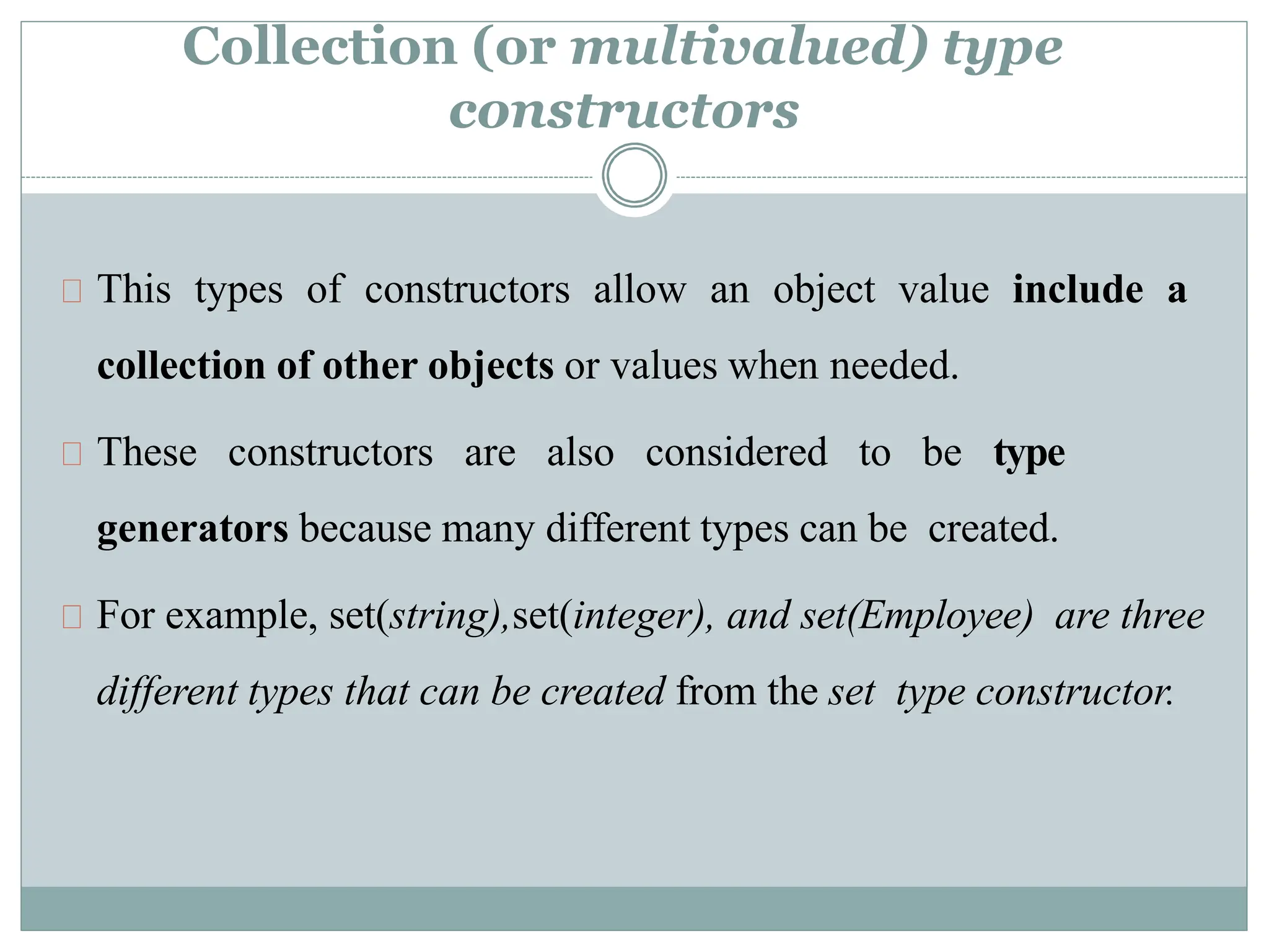 Collection (or multivalued) type
constructors
This types of constructors allow an object value include a
collection of other objects or values when needed.
These constructors are also considered to be type
generators because many different types can be created.
For example, set(string),set(integer), and set(Employee) are three
different types that can be created from the set type constructor.
 