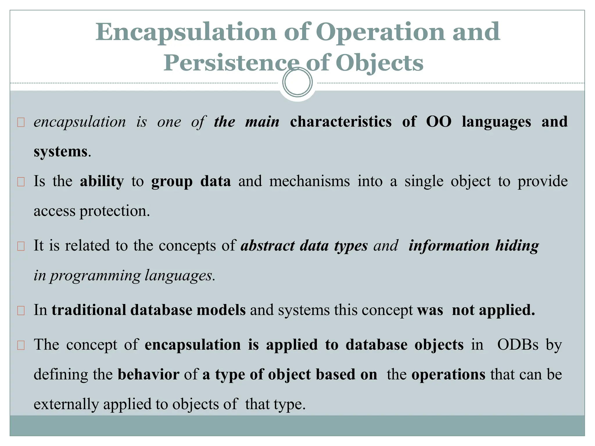 Encapsulation of Operation and
Persistence of Objects
encapsulation is one of the main characteristics of OO languages and
systems.
Is the ability to group data and mechanisms into a single object to provide
access protection.
It is related to the concepts of abstract data types and information hiding
in programming languages.
In traditional database models and systems this concept was not applied.
The concept of encapsulation is applied to database objects in ODBs by
defining the behavior of a type of object based on the operations that can be
externally applied to objects of that type.
 