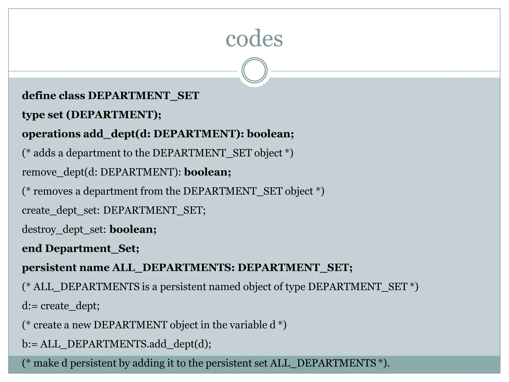 codes
define class DEPARTMENT_SET
type set (DEPARTMENT);
operations add_dept(d: DEPARTMENT): boolean;
(* adds a department to the DEPARTMENT_SET object *)
remove_dept(d: DEPARTMENT): boolean;
(* removes a department from the DEPARTMENT_SET object *)
create_dept_set: DEPARTMENT_SET;
destroy_dept_set: boolean;
end Department_Set;
persistent name ALL_DEPARTMENTS: DEPARTMENT_SET;
(* ALL_DEPARTMENTS is a persistent named object of type DEPARTMENT_SET *)
d:= create_dept;
(* create a new DEPARTMENT object in the variable d *)
b:= ALL_DEPARTMENTS.add_dept(d);
(* make d persistent by adding it to the persistent set ALL_DEPARTMENTS *).
 