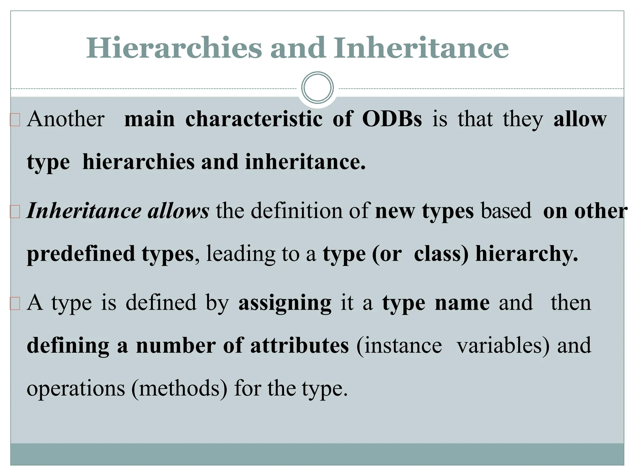 Hierarchies and Inheritance
Another main characteristic of ODBs is that they allow
type hierarchies and inheritance.
Inheritance allows the definition of new types based on other
predefined types, leading to a type (or class) hierarchy.
A type is defined by assigning it a type name and then
defining a number of attributes (instance variables) and
operations (methods) for the type.
 