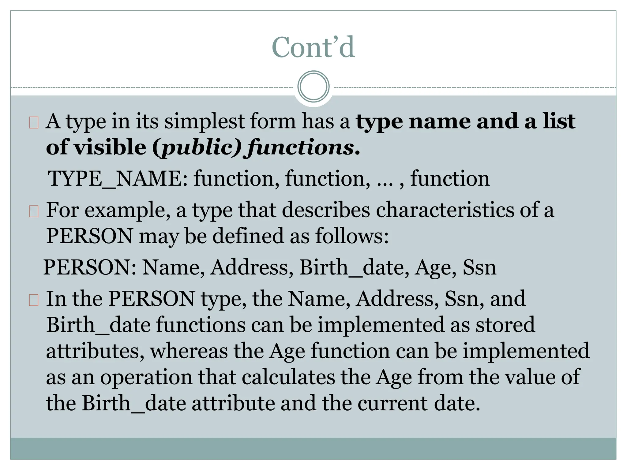 Cont’d
A type in its simplest form has a type name and a list
of visible (public) functions.
TYPE_NAME: function, function, … , function
For example, a type that describes characteristics of a
PERSON may be defined as follows:
PERSON: Name, Address, Birth_date, Age, Ssn
In the PERSON type, the Name, Address, Ssn, and
Birth_date functions can be implemented as stored
attributes, whereas the Age function can be implemented
as an operation that calculates the Age from the value of
the Birth_date attribute and the current date.
 