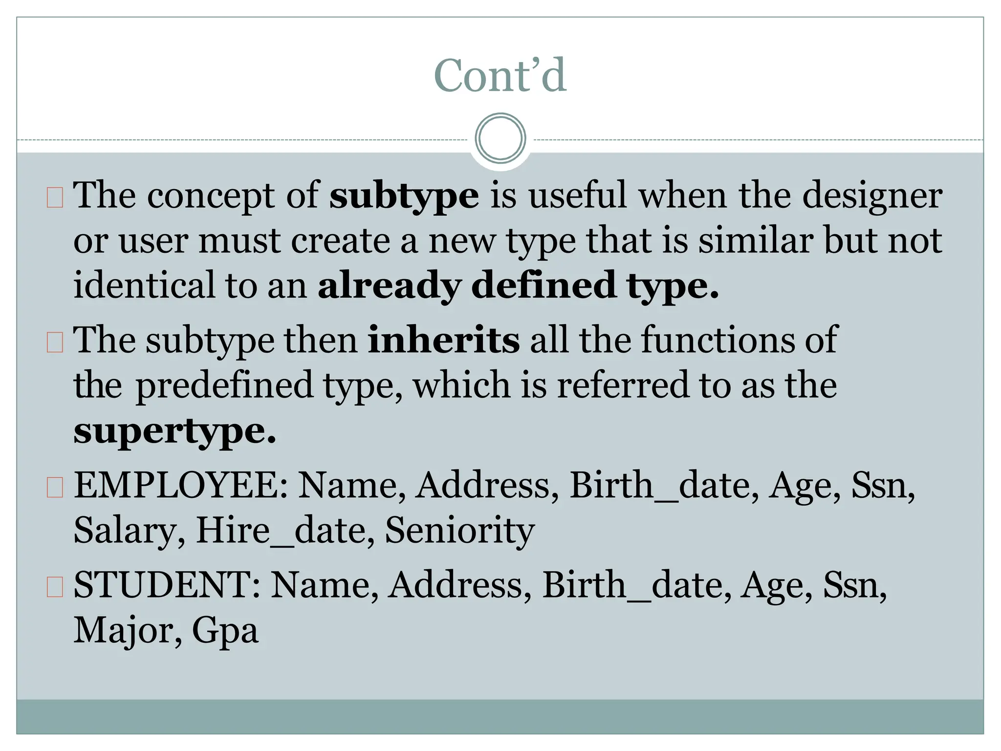 Cont’d
The concept of subtype is useful when the designer
or user must create a new type that is similar but not
identical to an already defined type.
The subtype then inherits all the functions of
the predefined type, which is referred to as the
supertype.
EMPLOYEE: Name, Address, Birth_date, Age, Ssn,
Salary, Hire_date, Seniority
STUDENT: Name, Address, Birth_date, Age, Ssn,
Major, Gpa
 