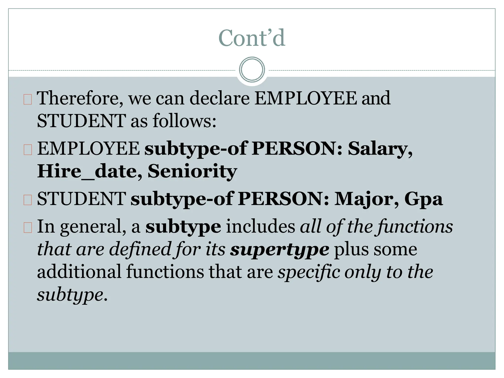Cont’d
Therefore, we can declare EMPLOYEE and
STUDENT as follows:
EMPLOYEE subtype-of PERSON: Salary,
Hire_date, Seniority
STUDENT subtype-of PERSON: Major, Gpa
In general, a subtype includes all of the functions
that are defined for its supertype plus some
additional functions that are specific only to the
subtype.
 
