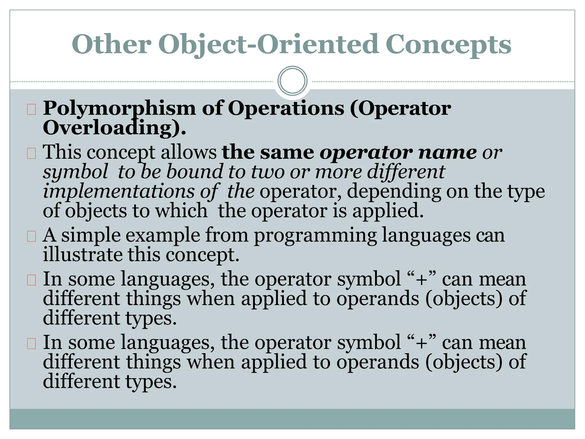 Other Object-Oriented Concepts
Polymorphism of Operations (Operator
Overloading).
This concept allows the same operator name or
symbol to be bound to two or more different
implementations of the operator, depending on the type
of objects to which the operator is applied.
A simple example from programming languages can
illustrate this concept.
In some languages, the operator symbol “+” can mean
different things when applied to operands (objects) of
different types.
In some languages, the operator symbol “+” can mean
different things when applied to operands (objects) of
different types.
 