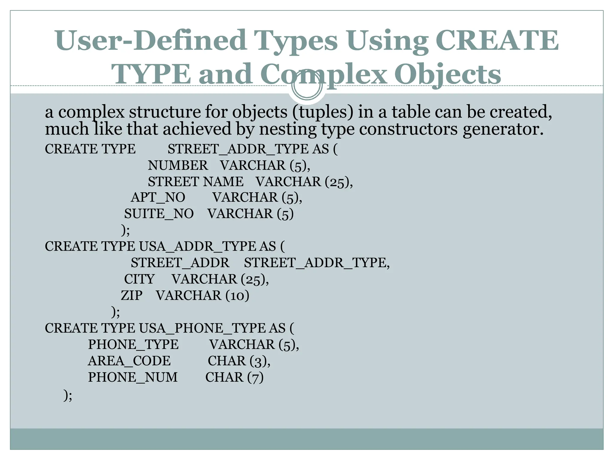 User-Defined Types Using CREATE
TYPE and Complex Objects
a complex structure for objects (tuples) in a table can be created,
much like that achieved by nesting type constructors generator.
VARCHAR (5),
VARCHAR (5)
APT_NO
SUITE_NO
);
CREATE TYPE USA_ADDR_TYPE AS (
STREET_ADDR STREET_ADDR_TYPE,
CITY VARCHAR (25),
ZIP VARCHAR (10)
);
CREATE TYPE USA_PHONE_TYPE AS (
PHONE_TYPE
AREA_CODE
PHONE_NUM
VARCHAR (5),
CHAR (3),
CHAR (7)
CREATE TYPE STREET_ADDR_TYPE AS (
NUMBER VARCHAR (5),
STREET NAME VARCHAR (25),
);
 