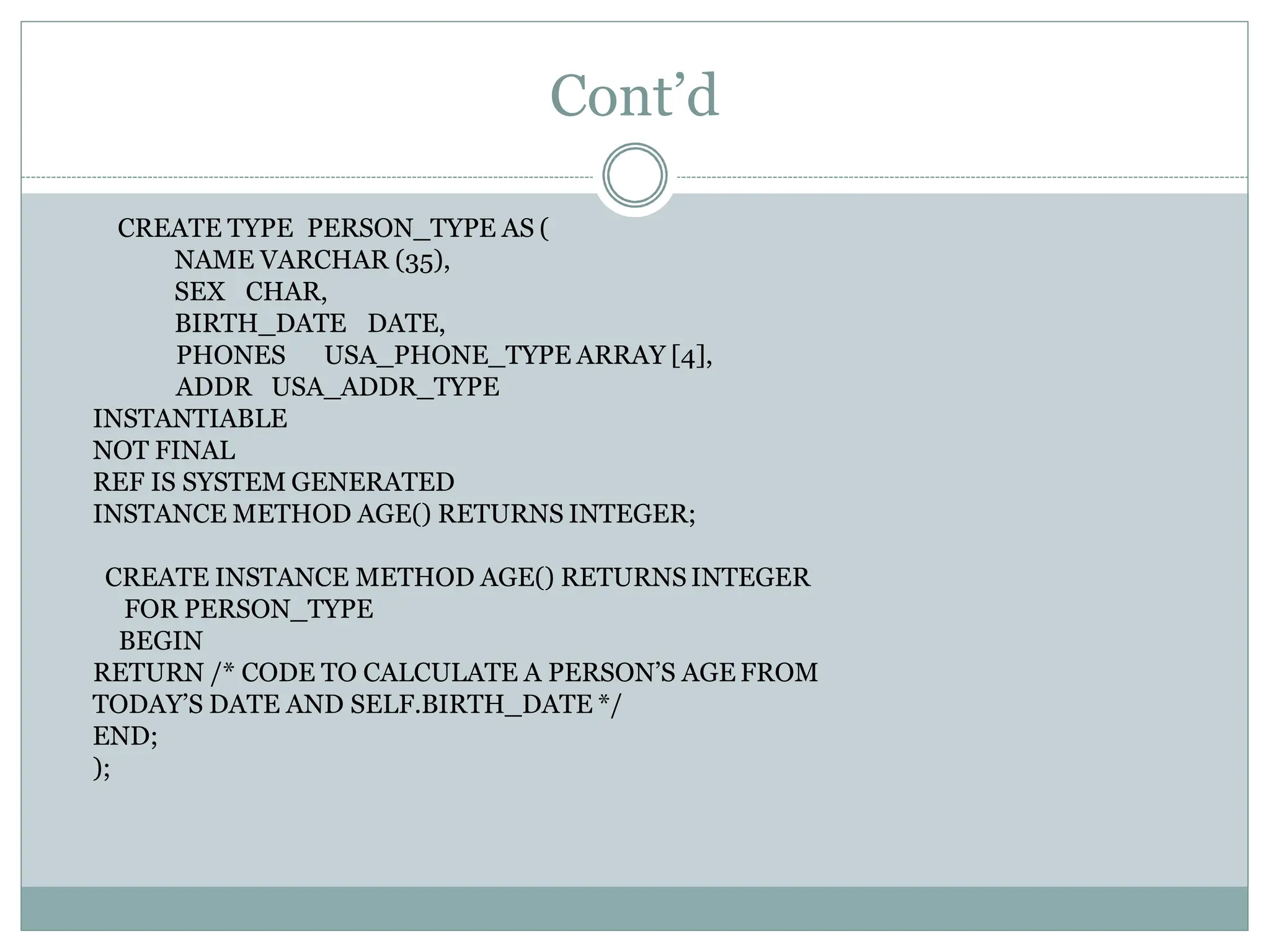 Cont’d
PHONES USA_PHONE_TYPE ARRAY [4],
ADDR USA_ADDR_TYPE
INSTANTIABLE
NOT FINAL
CREATE TYPE PERSON_TYPE AS (
NAME VARCHAR (35),
SEX CHAR,
BIRTH_DATE DATE,
REF IS SYSTEM GENERATED
INSTANCE METHOD AGE() RETURNS INTEGER;
CREATE INSTANCE METHOD AGE() RETURNS INTEGER
FOR PERSON_TYPE
BEGIN
RETURN /* CODE TO CALCULATE A PERSON’S AGE FROM
TODAY’S DATE AND SELF.BIRTH_DATE */
END;
);
 