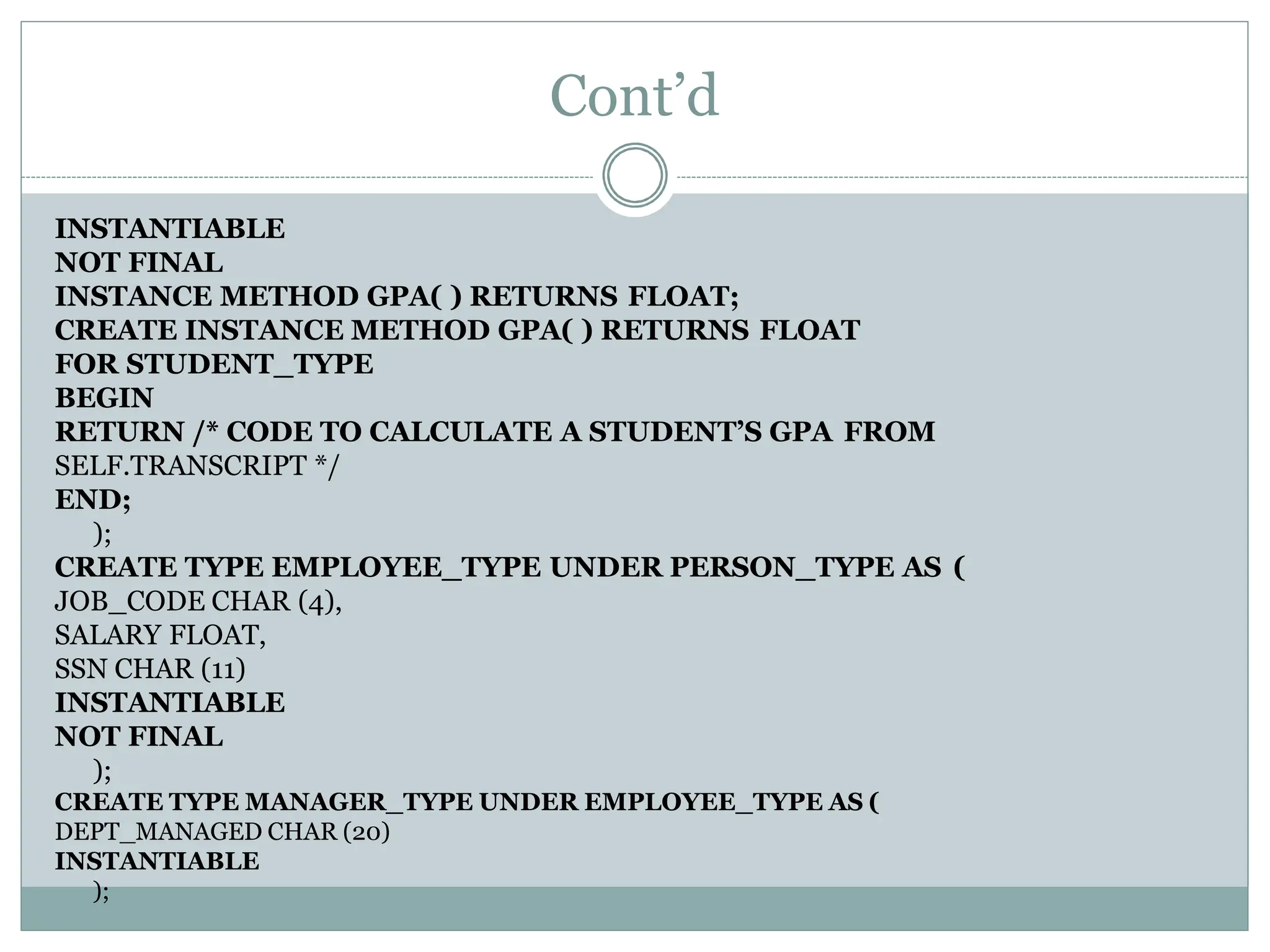 Cont’d
INSTANTIABLE
NOT FINAL
INSTANCE METHOD GPA( ) RETURNS FLOAT;
CREATE INSTANCE METHOD GPA( ) RETURNS FLOAT
FOR STUDENT_TYPE
BEGIN
RETURN /* CODE TO CALCULATE A STUDENT’S GPA FROM
SELF.TRANSCRIPT */
END;
);
CREATE TYPE EMPLOYEE_TYPE UNDER PERSON_TYPE AS (
JOB_CODE CHAR (4),
SALARY FLOAT,
SSN CHAR (11)
INSTANTIABLE
NOT FINAL
);
CREATE TYPE MANAGER_TYPE UNDER EMPLOYEE_TYPE AS (
DEPT_MANAGED CHAR (20)
INSTANTIABLE
);
 