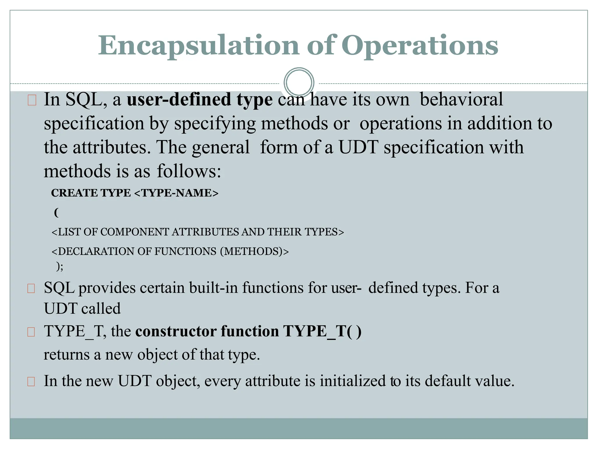 Encapsulation of Operations
In SQL, a user-defined type can have its own behavioral
specification by specifying methods or operations in addition to
the attributes. The general form of a UDT specification with
methods is as follows:
CREATE TYPE <TYPE-NAME>
(
<LIST OF COMPONENT ATTRIBUTES AND THEIR TYPES>
<DECLARATION OF FUNCTIONS (METHODS)>
);
SQL provides certain built-in functions for user- defined types. For a
UDT called
TYPE_T, the constructor function TYPE_T( )
returns a new object of that type.
In the new UDT object, every attribute is initialized to its default value.
 