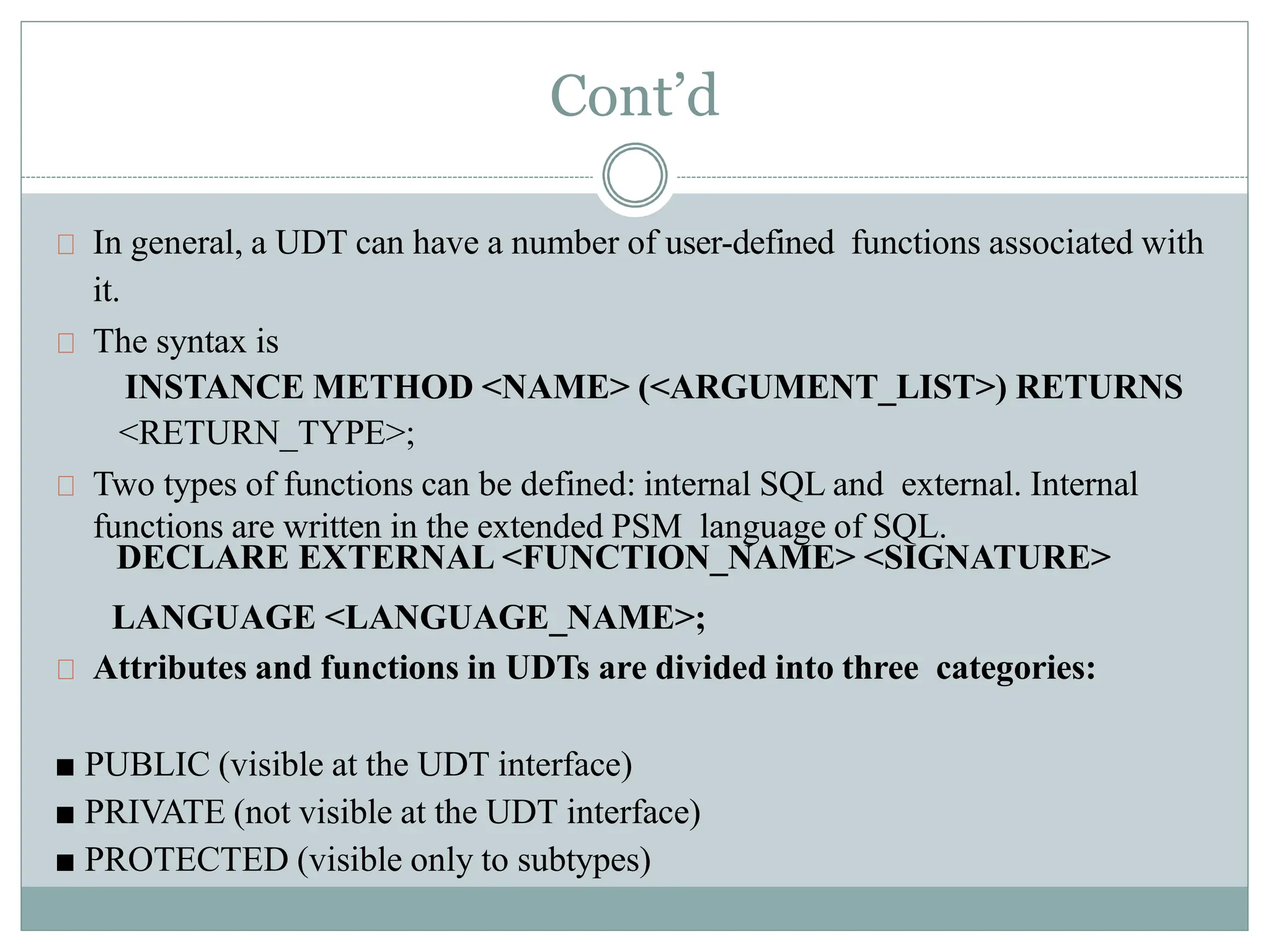 Cont’d
In general, a UDT can have a number of user-defined functions associated with
it.
The syntax is
INSTANCE METHOD <NAME> (<ARGUMENT_LIST>) RETURNS
<RETURN_TYPE>;
Two types of functions can be defined: internal SQL and external. Internal
functions are written in the extended PSM language of SQL.
DECLARE EXTERNAL <FUNCTION_NAME> <SIGNATURE>
LANGUAGE <LANGUAGE_NAME>;
Attributes and functions in UDTs are divided into three categories:
■ PUBLIC (visible at the UDT interface)
■ PRIVATE (not visible at the UDT interface)
■ PROTECTED (visible only to subtypes)
 