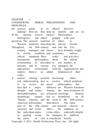CHAPTER 1
CONSIDERING MORAL PHILOSOPHIES AND
PRINCIPLES
hat sources guide us in ethical decision
making? How do they help us identify and act on
W the morally correct choice? Philosophers,
theologians, and others grapple with such
questions. The clearest tradition of ethics in
Western medicine dates from the ancient Greeks.
Throughout the 20th century and into the 21st
century, managers and nurses have formally sought
to clarify, establish, and, sometimes, enforce
ethical standards. Their codes and activities
incorporate philosophies about the ethical
relationships of providers to one another, to
patients, and to society. For managers, the
appropriate relationship with the organizations that
employ them is an added dimension of their
codes.
A natural starting point for discussing ethics
and understanding how to resolve ethical problems
is to review the moral philosophies that
have had a major influence on Western European
thought and values. Among the most prominent of
these philosophies are utilitarian teleology; Kantian
deontology; natural law as formulated by St.
Thomas Aquinas; and the work of the 20th-century
American philosopher John Rawls. The latter
part of the 20th century saw renewed interest in
casuistry and virtue ethics. Its emphasis on
the individual makes virtue ethics especially helpful
in guiding action for managers. In addition,
the ethics of care is considered briefly.
Copyright © 2011. Health Professions Press, Inc.. All rights
 