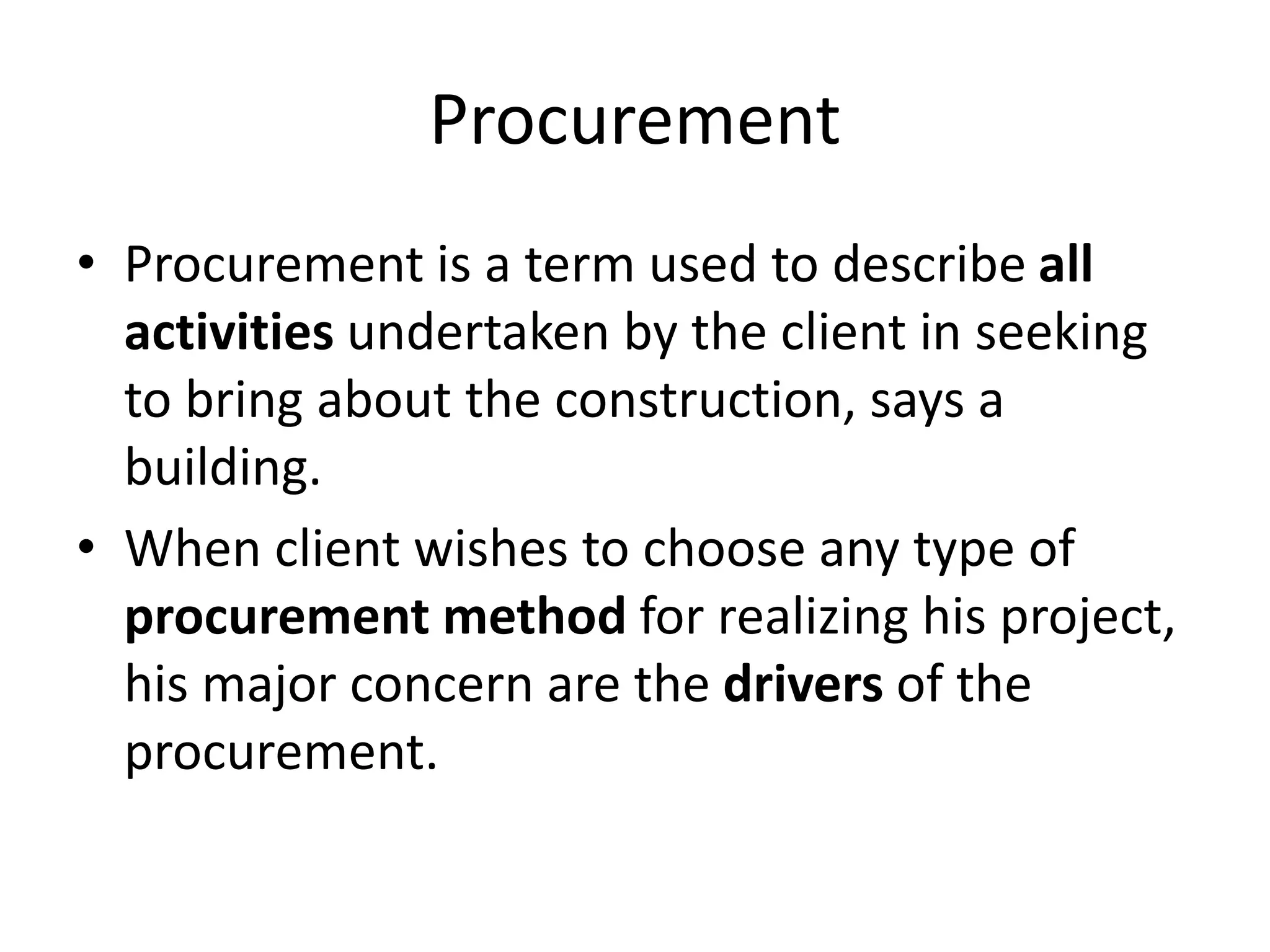 Procurement
• Procurement is a term used to describe all
activities undertaken by the client in seeking
to bring about the construction, says a
building.
• When client wishes to choose any type of
procurement method for realizing his project,
his major concern are the drivers of the
procurement.
 