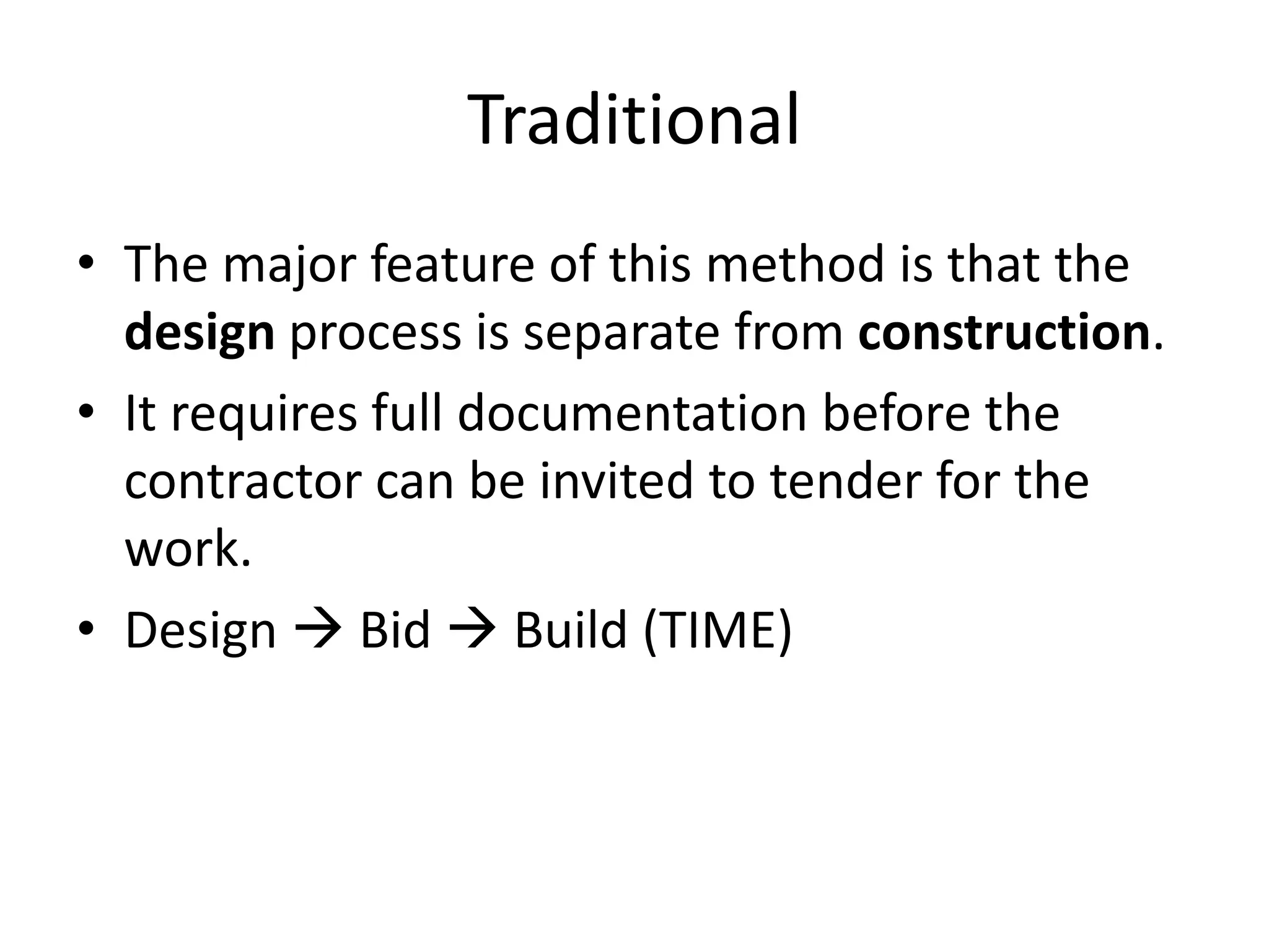 Traditional
• The major feature of this method is that the
design process is separate from construction.
• It requires full documentation before the
contractor can be invited to tender for the
work.
• Design  Bid  Build (TIME)
 