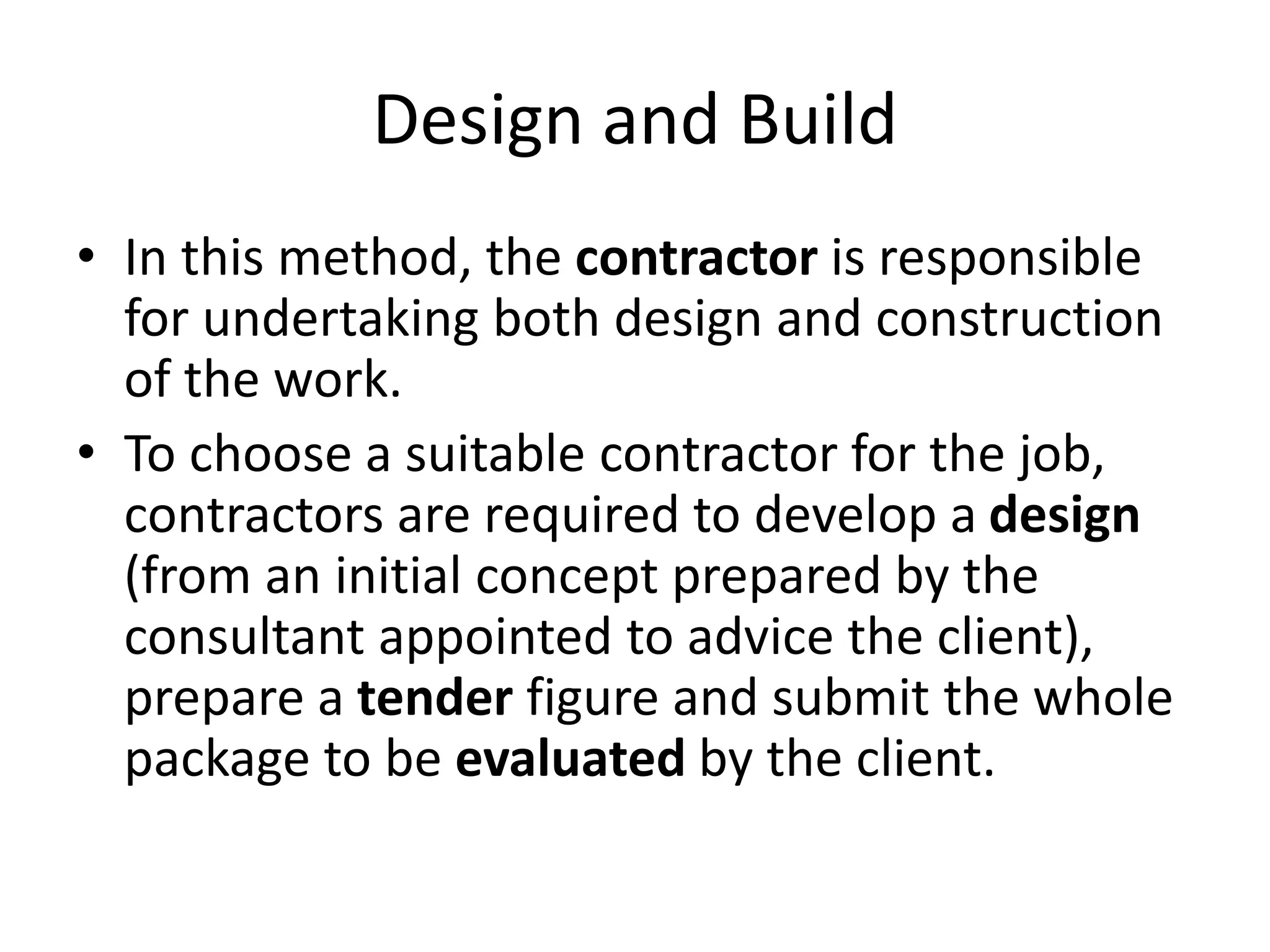 Design and Build
• In this method, the contractor is responsible
for undertaking both design and construction
of the work.
• To choose a suitable contractor for the job,
contractors are required to develop a design
(from an initial concept prepared by the
consultant appointed to advice the client),
prepare a tender figure and submit the whole
package to be evaluated by the client.
 