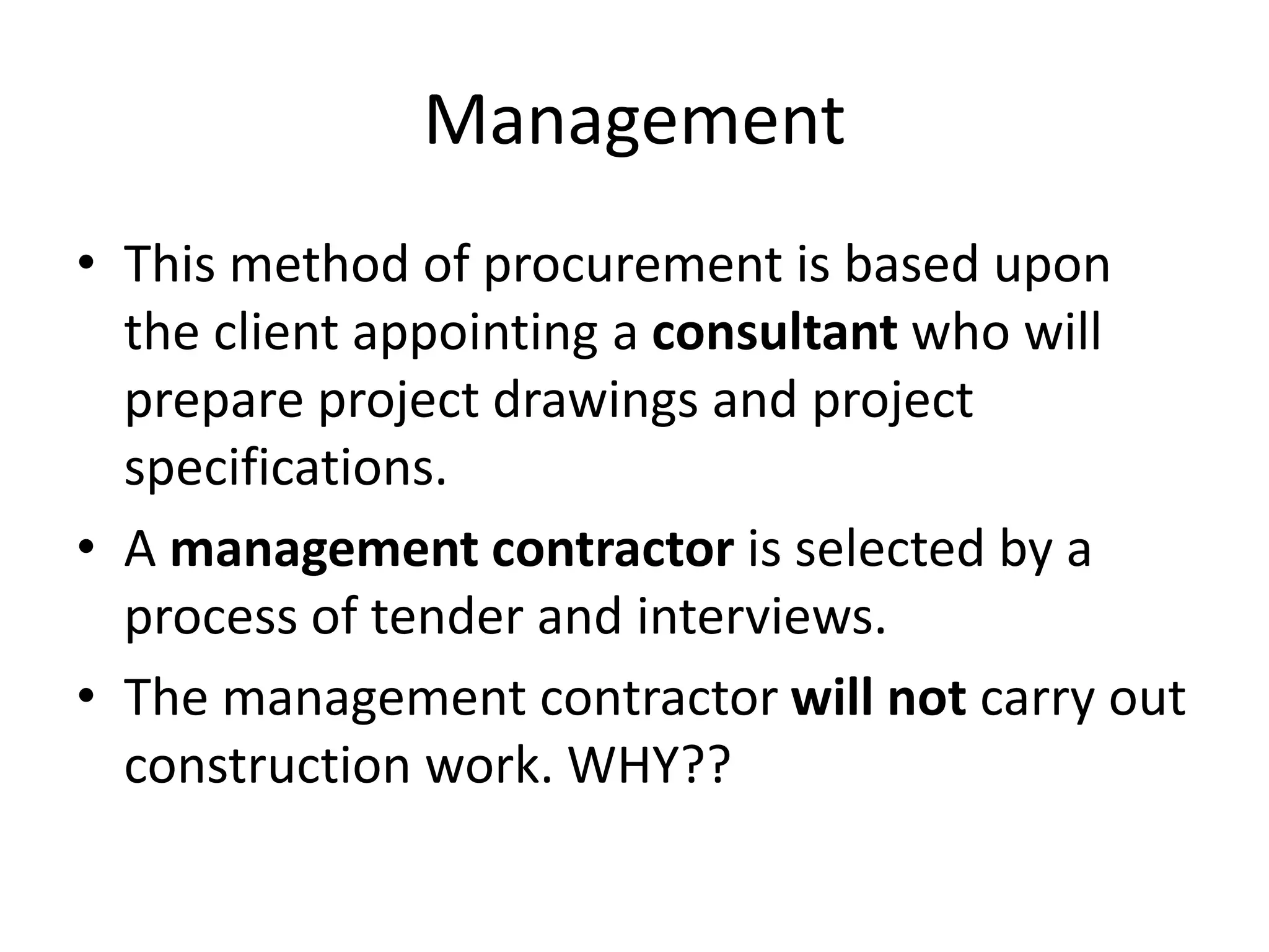 Management
• This method of procurement is based upon
the client appointing a consultant who will
prepare project drawings and project
specifications.
• A management contractor is selected by a
process of tender and interviews.
• The management contractor will not carry out
construction work. WHY??
 