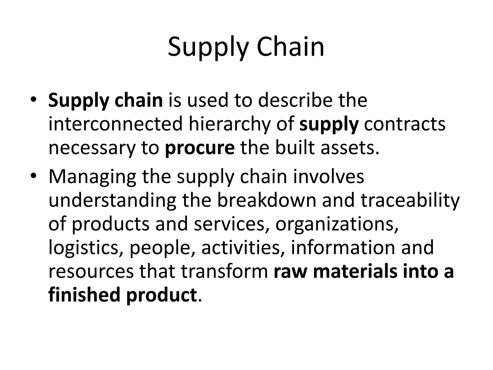 Supply Chain
• Supply chain is used to describe the
interconnected hierarchy of supply contracts
necessary to procure the built assets.
• Managing the supply chain involves
understanding the breakdown and traceability
of products and services, organizations,
logistics, people, activities, information and
resources that transform raw materials into a
finished product.
 