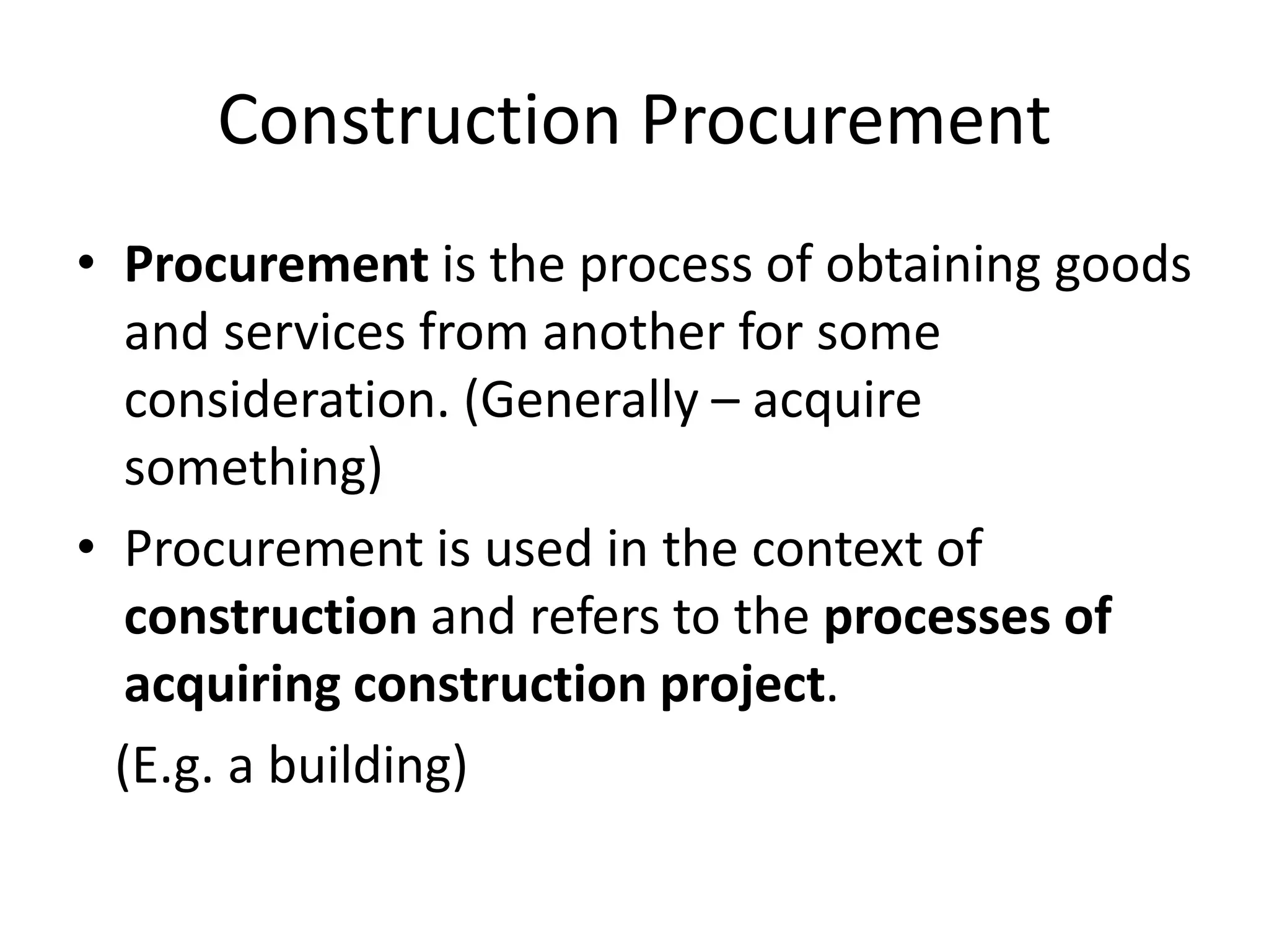 Construction Procurement
• Procurement is the process of obtaining goods
and services from another for some
consideration. (Generally – acquire
something)
• Procurement is used in the context of
construction and refers to the processes of
acquiring construction project.
(E.g. a building)
 