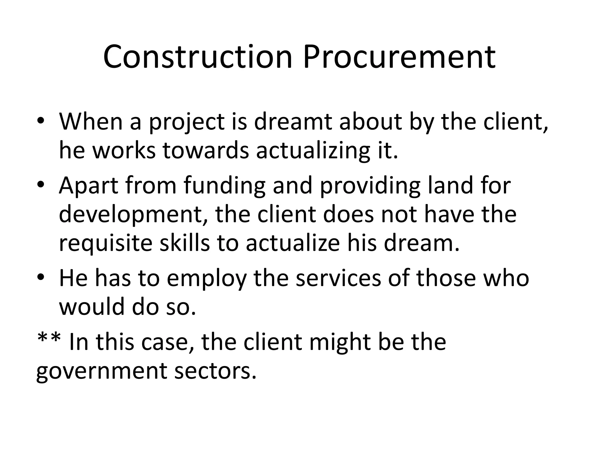 Construction Procurement
• When a project is dreamt about by the client,
he works towards actualizing it.
• Apart from funding and providing land for
development, the client does not have the
requisite skills to actualize his dream.
• He has to employ the services of those who
would do so.
** In this case, the client might be the
government sectors.
 