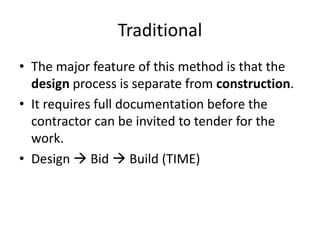 Traditional
• The major feature of this method is that the
design process is separate from construction.
• It requires full documentation before the
contractor can be invited to tender for the
work.
• Design  Bid  Build (TIME)
 