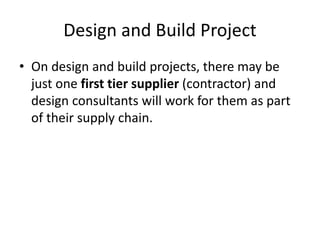 Design and Build Project
• On design and build projects, there may be
just one first tier supplier (contractor) and
design consultants will work for them as part
of their supply chain.
 