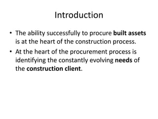 Introduction
• The ability successfully to procure built assets
is at the heart of the construction process.
• At the heart of the procurement process is
identifying the constantly evolving needs of
the construction client.
 