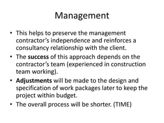 Management
• This helps to preserve the management
contractor’s independence and reinforces a
consultancy relationship with the client.
• The success of this approach depends on the
contractor’s team (experienced in construction
team working).
• Adjustments will be made to the design and
specification of work packages later to keep the
project within budget.
• The overall process will be shorter. (TIME)
 