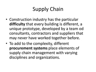 Supply Chain
• Construction industry has the particular
difficulty that every building is different, a
unique prototype, developed by a team od
consultants, contractors and suppliers that
may never have worked together before.
• To add to the complexity, different
procurement systems place elements of
supply chain management with varying
disciplines and organizations.
 
