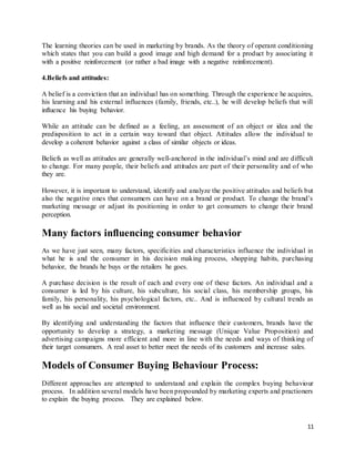 11
The learning theories can be used in marketing by brands. As the theory of operant conditioning
which states that you can build a good image and high demand for a product by associating it
with a positive reinforcement (or rather a bad image with a negative reinforcement).
4.Beliefs and attitudes:
A belief is a conviction that an individual has on something. Through the experience he acquires,
his learning and his external influences (family, friends, etc..), he will develop beliefs that will
influence his buying behavior.
While an attitude can be defined as a feeling, an assessment of an object or idea and the
predisposition to act in a certain way toward that object. Attitudes allow the individual to
develop a coherent behavior against a class of similar objects or ideas.
Beliefs as well as attitudes are generally well-anchored in the individual’s mind and are difficult
to change. For many people, their beliefs and attitudes are part of their personality and of who
they are.
However, it is important to understand, identify and analyze the positive attitudes and beliefs but
also the negative ones that consumers can have on a brand or product. To change the brand’s
marketing message or adjust its positioning in order to get consumers to change their brand
perception.
Many factors influencing consumer behavior
As we have just seen, many factors, specificities and characteristics influence the individual in
what he is and the consumer in his decision making process, shopping habits, purchasing
behavior, the brands he buys or the retailers he goes.
A purchase decision is the result of each and every one of these factors. An individual and a
consumer is led by his culture, his subculture, his social class, his membership groups, his
family, his personality, his psychological factors, etc.. And is influenced by cultural trends as
well as his social and societal environment.
By identifying and understanding the factors that influence their customers, brands have the
opportunity to develop a strategy, a marketing message (Unique Value Proposition) and
advertising campaigns more efficient and more in line with the needs and ways of thinking of
their target consumers. A real asset to better meet the needs of its customers and increase sales.
Models of Consumer Buying Behaviour Process:
Different approaches are attempted to understand and explain the complex buying behaviour
process. In addition several models have been propounded by marketing experts and practioners
to explain the buying process. They are explained below.
 