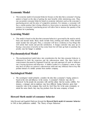12
Economic Model
 The economic model of consumer behavior focuses on the idea that a consumer’s buying
pattern is based on the idea of getting the most benefits while minimizing costs. Thus,
one can predict consumer behavior based on economic indicators such as the consumer’s
purchasing power and the price of competitive products. For instance, a consumer will
buy a similar product that is being offered at a lower price to maximize the benefits; an
increase in a consumer’s purchasing power will allow him to increase the quantity of the
products he is purchasing.
Learning Model
 This model is based on the idea that consumer behavior is governed by the need to satisfy
basic and learned needs. Basic needs include food, clothing and shelter, while learned
needs include fear and guilt. Thus, a consumer will have a tendency to buy things that
will satisfy their needs and provide satisfaction. A hungry customer may pass up on
buying a nice piece of jewelry to buy some food, but will later go back to purchase the
jewelry once her hunger is satisfied.
Psychoanalytical Model
 The psychoanalytical model takes into consideration the fact that consumer behavior is
influenced by both the conscious and the subconscious mind. The three levels of
consciousness discussed by Sigmund Freud (id, ego and superego) all work to influence
one’s buying decisions and behaviors. A hidden symbol in a company’s name or logo
may have an effect on a person’s subconscious mind and may influence him to buy that
product instead of a similar product from another company.
Sociological Model
 The sociological model primarily considers the idea that a consumer’s buying pattern is
based on his role and influence in the society. A consumer's behavior may also be
influenced by the people she associates with and the culture that her society exhibits. For
instance, a manager and an employee may have different buying behaviors given their
respective roles in the company they work for, but if they live in the same community or
attend the same church, they may buy products from the same company or brand.
Howard Sheth model of consumer behavior
John Howard and Jagadish Sheth put forward the Howard Sheth model of consumer behavior
in 1969, in their publication entitled, ‘The Theory of buyer Behaviour’.
 