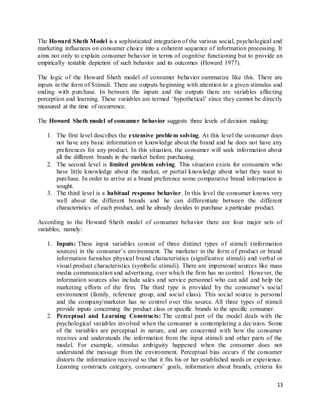 13
The Howard Sheth Model is a sophisticated integration of the various social, psychological and
marketing influences on consumer choice into a coherent sequence of information processing. It
aims not only to explain consumer behavior in terms of cognitive functioning but to provide an
empirically testable depiction of such behavior and its outcomes (Howard 1977).
The logic of the Howard Sheth model of consumer behavior summarize like this. There are
inputs in the form of Stimuli. There are outputs beginning with attention to a given stimulus and
ending with purchase. In between the inputs and the outputs there are variables affecting
perception and learning. These variables are termed ‘hypothetical’ since they cannot be directly
measured at the time of occurrence.
The Howard Sheth model of consumer behavior suggests three levels of decision making:
1. The first level describes the extensive problem solving. At this level the consumer does
not have any basic information or knowledge about the brand and he does not have any
preferences for any product. In this situation, the consumer will seek information about
all the different brands in the market before purchasing.
2. The second level is limited problem solving. This situation exists for consumers who
have little knowledge about the market, or partial knowledge about what they want to
purchase. In order to arrive at a brand preference some comparative brand information is
sought.
3. The third level is a habitual response behavior. In this level the consumer knows very
well about the different brands and he can differentiate between the different
characteristics of each product, and he already decides to purchase a particular product.
According to the Howard Sheth model of consumer behavior there are four major sets of
variables; namely:
1. Inputs: These input variables consist of three distinct types of stimuli (information
sources) in the consumer’s environment. The marketer in the form of product or brand
information furnishes physical brand characteristics (significative stimuli) and verbal or
visual product characteristics (symbolic stimuli). There are impersonal sources like mass
media communication and advertising, over which the firm has no control. However, the
information sources also include sales and service personnel who can add and help the
marketing efforts of the firm. The third type is provided by the consumer’s social
environment (family, reference group, and social class). This social source is personal
and the company/marketer has no control over this source. All three types of stimuli
provide inputs concerning the product class or specific brands to the specific consumer.
2. Perceptual and Learning Constructs: The central part of the model deals with the
psychological variables involved when the consumer is contemplating a decision. Some
of the variables are perceptual in nature, and are concerned with how the consumer
receives and understands the information from the input stimuli and other parts of the
model. For example, stimulus ambiguity happened when the consumer does not
understand the message from the environment. Perceptual bias occurs if the consumer
distorts the information received so that it fits his or her established needs or experience.
Learning constructs category, consumers’ goals, information about brands, criteria for
 