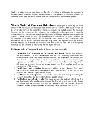 15
Finally, no direct relation was drawn on the role of religion in influencing the consumer’s
decision-making processes. Religion was considered as external factor with no real influence on
consumer, which give the model obvious weakness in anticipation the consumer decision.
Nicosia Model of Consumer Behavior was developed in 1966, by Professor
Francesco M. Nicosia, an expert in consumer motivation and behavior. This model focuses on
the relationship between the firm and its potential consumers. The model suggests that messages
from the firm (advertisements) first influences the predisposition of the consumer towards the
product or service. Based on the situation, the consumer will have a certain attitude towards the
product. This may result in a search for the product or an evaluation of the product attributes by
the consumer. If the above step satisfies the consumer, it may result in a positive response, with
a decision to buy the product otherwise the reverse may occur. Looking to the model we will find
that the firm and the consumer are connected with each other, the firm tries to influence the
consumer and the consumer is influencing the firm by his decision.
The Nicosia model of Consumer Behavior is divided into four major fields:
1. Field 1: The firm’s attributes and the consumer’s attributes. The first field is divided
into two subfields. The first subfield deals with the firm’s marketing environment and
communication efforts that affect consumer attitudes, the competitive environment, and
characteristics of target market. Subfield two specifies the consumer characteristics e.g.,
experience, personality, and how he perceives the promotional idea toward the product in
this stage the consumer forms his attitude toward the firm’s product based on his
interpretation of the message.
2. Field 2: Search and evaluation. The consumer will start to search for other firm’s brand
and evaluate the firm’s brand in comparison with alternate brands. In this case the firm
motivates the consumer to purchase its brands.
3. Field 3: The act of the purchase. The result of motivation will arise by convincing the
consumer to purchase the firm products from a specific retailer.
4. Field 4: Feed back of sales results. This model analyses the feedback of both the firm
and the consumer after purchasing the product. The firm will benefit from its sales data as
a feedback, and the consumer will use his experience with the product affects the
individuals attitude and predisposition’s concerning future messages from the firm.
 