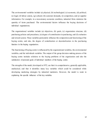 17
The environmental variables include (a) physical, (b) technological, (c) economic, (d) political,
(e) legal, (f) labour unions, (g) cultural, (h) customer demands, (i) competition, and (j) supplier
information. For example, in a recessionary economic condition, industrial firms minimize the
quantity of items purchased. The environmental factors influence the buying decisions of
individual organizations.
The organizational variables include (a) objectives, (b) goals, (c) organization structure, (d)
purchasing policies and procedures, (e) degree of centralization in purchasing, and (f) evaluation
and reward system. These variables particularly influence the composition and functioning of the
buying centre, and also, the degree of centralization or decentralization in the purchasing
function in the buying organization.
The functioning of buying centre is influenced by the organizational variables, the environmental
variables, and the individuals variables. The output of the group decision-making process of the
buying centre includes solutions to the buying problems of the organization and also the
satisfaction of personal goals of individual members of the buying centre.
The strengths of the model, developed in 1972, are that it is comprehensive, generally applicable,
analitytical, and that it identifies many key variables which could be considered while
developing marketing strategies by industrial marketers. However, the model is weak in
explaining the specific influence of the key variables.
 
