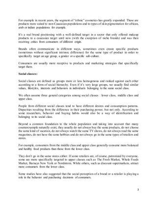3
For example in recent years, the segment of “ethnic” cosmetics has greatly expanded. These are
products more suited to non-Caucasian populations and to types of skin pigmentation for african,
arab or indian populations for example.
It’s a real brand positioning with a well-defined target in a sector that only offered makeup
products to a caucasian target until now (with the exception of niche brands) and was then
receiving critics from consumers of different origin.
Brands often communicate in different ways, sometimes even create specific products
(sometimes without significant intrinsic difference) for the same type of product in order to
specifically target an age group, a gender or a specific sub-culture.
Consumers are usually more receptive to products and marketing strategies that specifically
target them.
Social classes:
Social classes are defined as groups more or less homogenous and ranked against each other
according to a form of social hierarchy. Even if it’s very large groups, we usually find similar
values, lifestyles, interests and behaviors in individuals belonging to the same social class.
We often assume three general categories among social classes : lower class, middle class and
upper class.
People from different social classes tend to have different desires and consumption patterns.
Disparities resulting from the difference in their purchasing power, but not only. According to
some researchers, behavior and buying habits would also be a way of identification and
belonging to its social class.
Beyond a common foundation to the whole population and taking into account that many
counterexample naturally exist, they usually do not always buy the same products, do not choose
the same kind of vacation, do not always watch the same TV shows, do not always read the same
magazines, do not have the same hobbies and do not always go in the same types of retailers and
stores.
For example, consumers from the middle class and upper class generally consume more balanced
and healthy food products than those from the lower class.
They don’t go in the same stores either. If some retailers are, of course, patronized by everyone,
some are more specifically targeted to upper classes such as The Fresh Market, Whole Foods
Market, Barneys New York or Nordstrom. While others, such as discount supermarkets, attract
more consumers from the lower class.
Some studies have also suggested that the social perception of a brand or a retailer is playing a
role in the behavior and purchasing decisions of consumers.
 