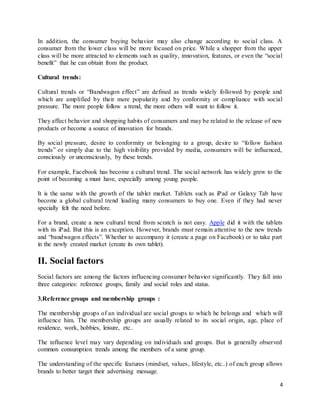 4
In addition, the consumer buying behavior may also change according to social class. A
consumer from the lower class will be more focused on price. While a shopper from the upper
class will be more attracted to elements such as quality, innovation, features, or even the “social
benefit” that he can obtain from the product.
Cultural trends:
Cultural trends or “Bandwagon effect” are defined as trends widely followed by people and
which are amplified by their mere popularity and by conformity or compliance with social
pressure. The more people follow a trend, the more others will want to follow it.
They affect behavior and shopping habits of consumers and may be related to the release of new
products or become a source of innovation for brands.
By social pressure, desire to conformity or belonging to a group, desire to “follow fashion
trends” or simply due to the high visibility provided by media, consumers will be influenced,
consciously or unconsciously, by these trends.
For example, Facebook has become a cultural trend. The social network has widely grew to the
point of becoming a must have, especially among young people.
It is the same with the growth of the tablet market. Tablets such as iPad or Galaxy Tab have
become a global cultural trend leading many consumers to buy one. Even if they had never
specially felt the need before.
For a brand, create a new cultural trend from scratch is not easy. Apple did it with the tablets
with its iPad. But this is an exception. However, brands must remain attentive to the new trends
and “bandwagon effects”. Whether to accompany it (create a page on Facebook) or to take part
in the newly created market (create its own tablet).
II. Social factors
Social factors are among the factors influencing consumer behavior significantly. They fall into
three categories: reference groups, family and social roles and status.
3.Reference groups and membership groups :
The membership groups of an individual are social groups to which he belongs and which will
influence him. The membership groups are usually related to its social origin, age, place of
residence, work, hobbies, leisure, etc..
The influence level may vary depending on individuals and groups. But is generally observed
common consumption trends among the members of a same group.
The understanding of the specific features (mindset, values, lifestyle, etc..) of each group allows
brands to better target their advertising message.
 