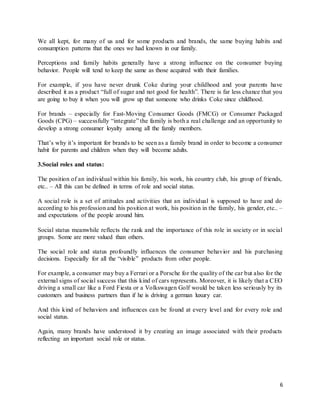 6
We all kept, for many of us and for some products and brands, the same buying habits and
consumption patterns that the ones we had known in our family.
Perceptions and family habits generally have a strong influence on the consumer buying
behavior. People will tend to keep the same as those acquired with their families.
For example, if you have never drunk Coke during your childhood and your parents have
described it as a product “full of sugar and not good for health”. There is far less chance that you
are going to buy it when you will grow up that someone who drinks Coke since childhood.
For brands – especially for Fast-Moving Consumer Goods (FMCG) or Consumer Packaged
Goods (CPG) – successfully “integrate” the family is both a real challenge and an opportunity to
develop a strong consumer loyalty among all the family members.
That’s why it’s important for brands to be seen as a family brand in order to become a consumer
habit for parents and children when they will become adults.
3.Social roles and status:
The position of an individual within his family, his work, his country club, his group of friends,
etc.. – All this can be defined in terms of role and social status.
A social role is a set of attitudes and activities that an individual is supposed to have and do
according to his profession and his position at work, his position in the family, his gender, etc.. –
and expectations of the people around him.
Social status meanwhile reflects the rank and the importance of this role in society or in social
groups. Some are more valued than others.
The social role and status profoundly influences the consumer behavior and his purchasing
decisions. Especially for all the “visible” products from other people.
For example, a consumer may buy a Ferrari or a Porsche for the quality of the car but also for the
external signs of social success that this kind of cars represents. Moreover, it is likely that a CEO
driving a small car like a Ford Fiesta or a Volkswagen Golf would be taken less seriously by its
customers and business partners than if he is driving a german luxury car.
And this kind of behaviors and influences can be found at every level and for every role and
social status.
Again, many brands have understood it by creating an image associated with their products
reflecting an important social role or status.
 