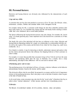 7
III. Personal factors:
Decisions and buying behavior are obviously also influenced by the characteristics of each
consumer.
1.Age and way of life:
A consumer does not buy the same products or services at 20 or 70 years. His lifestyle, values,
environment, activities, hobbies and consumer habits evolve throughout his life.
For example, during his life, a consumer could change his diet from unhealthy products (fast
food, ready meals, etc..) to a healthier diet, during mid-life with family before needing to follow
a little later a low cholesterol diet to avoid health problems.
The factors influencing the buying decision process may also change. For example, the “social
value” of a brand generally play a more important role in the decision for a consumer at 25 than
at 65 years.
The family life cycle of the individual will also have an influence on his values, lifestyles and
buying behavior depending whether he’s single, in a relationship, in a relationship with kids, etc..
As well as the region of the country and the kind of city where he lives (large city, small town,
countryside, etc..).
For a brand or a retailer, it may be interesting to identify, understand, measure and analyze what
are the criteria and personal factors that influence the shopping behavior of their customers in
order to adapt.
For example, it is more than possible that consumers living in New York do not have the same
behavior and purchasing habits than the ones in Nebraska. For a retailer, have a deep
understanding and adapt to these differences will be a real asset to increase sales.
2.Purchasing power and revenue:
The purchasing power of an individual will have, of course, a decisive influence on his behavior
and purchasing decisions based on his income and his capital.
This obviously affects what he can afford, his perspective on money and the level of importance
of price in his purchasing decisions. But it also plays a role in the kind of retailers where he goes
or the kind of brands he buys.
As for social status, some consumers may also look for the “social value” of products they buy in
order to show “external indications” of their incomes and their level of purchasing power..
3.Lifestyle:
The lifestyle of an individual includes all of its activities, interests, values and opinions.
 