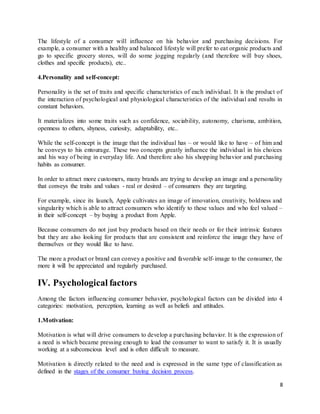 8
The lifestyle of a consumer will influence on his behavior and purchasing decisions. For
example, a consumer with a healthy and balanced lifestyle will prefer to eat organic products and
go to specific grocery stores, will do some jogging regularly (and therefore will buy shoes,
clothes and specific products), etc..
4.Personality and self-concept:
Personality is the set of traits and specific characteristics of each individual. It is the product of
the interaction of psychological and physiological characteristics of the individual and results in
constant behaviors.
It materializes into some traits such as confidence, sociability, autonomy, charisma, ambition,
openness to others, shyness, curiosity, adaptability, etc..
While the self-concept is the image that the individual has – or would like to have – of him and
he conveys to his entourage. These two concepts greatly influence the individual in his choices
and his way of being in everyday life. And therefore also his shopping behavior and purchasing
habits as consumer.
In order to attract more customers, many brands are trying to develop an image and a personality
that conveys the traits and values - real or desired – of consumers they are targeting.
For example, since its launch, Apple cultivates an image of innovation, creativity, boldness and
singularity which is able to attract consumers who identify to these values and who feel valued –
in their self-concept – by buying a product from Apple.
Because consumers do not just buy products based on their needs or for their intrinsic features
but they are also looking for products that are consistent and reinforce the image they have of
themselves or they would like to have.
The more a product or brand can convey a positive and favorable self-image to the consumer, the
more it will be appreciated and regularly purchased.
IV. Psychological factors
Among the factors influencing consumer behavior, psychological factors can be divided into 4
categories: motivation, perception, learning as well as beliefs and attitudes.
1.Motivation:
Motivation is what will drive consumers to develop a purchasing behavior. It is the expression of
a need is which became pressing enough to lead the consumer to want to satisfy it. It is usually
working at a subconscious level and is often difficult to measure.
Motivation is directly related to the need and is expressed in the same type of classification as
defined in the stages of the consumer buying decision process.
 