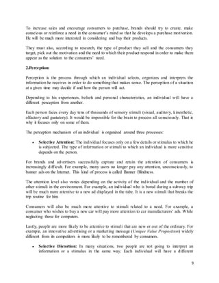 9
To increase sales and encourage consumers to purchase, brands should try to create, make
conscious or reinforce a need in the consumer’s mind so that he develops a purchase motivation.
He will be much more interested in considering and buy their products.
They must also, according to research, the type of product they sell and the consumers they
target, pick out the motivation and the need to which their product respond in order to make them
appear as the solution to the consumers’ need.
2.Perception:
Perception is the process through which an individual selects, organizes and interprets the
information he receives in order to do something that makes sense. The perception of a situation
at a given time may decide if and how the person will act.
Depending to his experiences, beliefs and personal characteristics, an individual will have a
different perception from another.
Each person faces every day tens of thousands of sensory stimuli (visual, auditory, kinesthetic,
olfactory and gustatory). It would be impossible for the brain to process all consciously. That is
why it focuses only on some of them.
The perception mechanism of an individual is organized around three processes:
 Selective Attention: The individual focuses only on a few details or stimulus to which he
is subjected. The type of information or stimuli to which an individual is more sensitive
depends on the person.
For brands and advertisers successfully capture and retain the attention of consumers is
increasingly difficult. For example, many users no longer pay any attention, unconsciously, to
banner ads on the Internet. This kind of process is called Banner Blindness.
The attention level also varies depending on the activity of the individual and the number of
other stimuli in the environment. For example, an individual who is bored during a subway trip
will be much more attentive to a new ad displayed in the tube. It is a new stimuli that breaks the
trip routine for him.
Consumers will also be much more attentive to stimuli related to a need. For example, a
consumer who wishes to buy a new car will pay more attention to car manufacturers’ ads. While
neglecting those for computers.
Lastly, people are more likely to be attentive to stimuli that are new or out of the ordinary. For
example, an innovative advertising or a marketing message (Unique Value Proposition) widely
different from its competitors is more likely to be remembered by consumers.
 Selective Distortion: In many situations, two people are not going to interpret an
information or a stimulus in the same way. Each individual will have a different
 