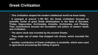 Greek Civilization
• This civilization shaped the modern intellectual world we know today.
• It emerged at around 1,100 BC; the Greek civilization focused on
scientific works of great Greek philosophers in the likes of Socrates,
Thales, Hippocrates, Archimedes, Aristotle, Archimedes, and Ptolemy.
Their contributions became the foundation and pillars of western ideals
and civilization.
• The alarm clock was invented by the ancient Greeks.
• They made use of water that dropped into drums, which sounded the
alarm.
• Another contribution of Greek civilization is windmills, which were used
in agricultural processing like milling of grains.
 