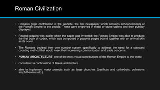 Roman Civilization
• Roman's great contribution is the Gazette, the first newspaper which contains announcements of
the Roman Empire to the people. These were engraved in metal or stone tablets and then publicly
displayed.
• Record-keeping was easier when the paper was invented; the Roman Empire was able to produce
the first book or codex, which was composed of papyrus pages bound together with an animal skin
as its cover.
• The Romans devised their own number system specifically to address the need for a standard
counting method that would meet their increasing communication and trade concerns.
• ROMAN ARCHITECTURE one of the most visual contributions of the Roman Empire to the world
• considered a continuation of Greek architecture
• able to implement major projects such as large churches (basilicas and cathedrals, coliseums
amphitheaters etc.)
 