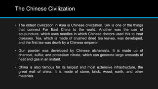 The Chinese Civilization
• The oldest civilization in Asia is Chinese civilization. Silk is one of the things
that connect Far East China to the world. Another was the use of
acupuncture, which uses needles in which Chinese doctors used this to treat
diseases. Tea, which is made of crushed dried tea leaves, was developed,
and the first tea was drunk by a Chinese emperor.
• Gun powder was developed by Chinese alchemists. It is made up of
charcoal, sulfur, and potassium nitrate, which can generate large amounts of
heat and gas in an instant.
• China is also famous for its largest and most extensive infrastructure, the
great wall of china. It is made of stone, brick, wood, earth, and other
materials.
 