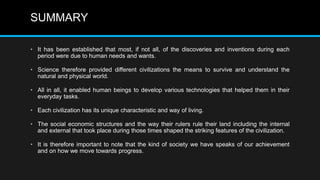 SUMMARY
• It has been established that most, if not all, of the discoveries and inventions during each
period were due to human needs and wants.
• Science therefore provided different civilizations the means to survive and understand the
natural and physical world.
• All in all, it enabled human beings to develop various technologies that helped them in their
everyday tasks.
• Each civilization has its unique characteristic and way of living.
• The social economic structures and the way their rulers rule their land including the internal
and external that took place during those times shaped the striking features of the civilization.
• It is therefore important to note that the kind of society we have speaks of our achievement
and on how we move towards progress.
 