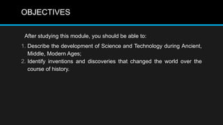OBJECTIVES
After studying this module, you should be able to:
1. Describe the development of Science and Technology during Ancient,
Middle, Modern Ages;
2. Identify inventions and discoveries that changed the world over the
course of history.
 