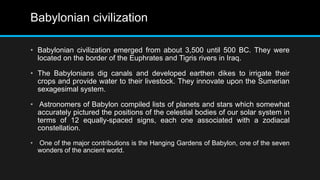 Babylonian civilization
• Babylonian civilization emerged from about 3,500 until 500 BC. They were
located on the border of the Euphrates and Tigris rivers in Iraq.
• The Babylonians dig canals and developed earthen dikes to irrigate their
crops and provide water to their livestock. They innovate upon the Sumerian
sexagesimal system.
• Astronomers of Babylon compiled lists of planets and stars which somewhat
accurately pictured the positions of the celestial bodies of our solar system in
terms of 12 equally-spaced signs, each one associated with a zodiacal
constellation.
• One of the major contributions is the Hanging Gardens of Babylon, one of the seven
wonders of the ancient world.
 