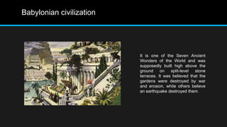 Babylonian civilization
It is one of the Seven Ancient
Wonders of the World and was
supposedly built high above the
ground on split-level stone
terraces. It was believed that the
gardens were destroyed by war
and erosion, while others believe
an earthquake destroyed them.
 
