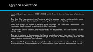 Egyptian Civilization
• Ancient Egypt began between 5,000-3,100BC and is found in the northeast area of continental
Africa.
• The River Nile has sustained the Egyptians with the necessary water requirements to support
agricultural activities. Egyptians produced a variety of earthenware and pottery items.
• They also worked on metals to produce tools, weapons, and agricultural implements. They
constructed dwellings made of reeds and air-dried mud bricks.
• They built the famous pyramids, and they devised a 365-day calendar. This solar calendar has 365-
day per cycle.
• The year is made up of three seasons that have a hundred and twenty days each; this includes an
intercalary month consisting of epagomenal days of five; this is treated separately from the year
proper. Another contribution is the papyrus.
• They were able to process the Papyrus plant in order to produce thin sheets on which one could
write down things. Egyptians developed a system of writing using symbols, known as hieroglyphs.
 