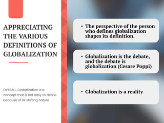 APPRECIATING
THE VARIOUS
DEFINITIONS OF
GLOBALIZATION
OVERALL, Globalization is a
concept that is not easy to define
because of its shifting nature
• The perspective of the person
who defines globalization
shapes its definition.
• Globalization is the debate,
and the debate is
globalization (Cesare Poppi)
• Globalization is a reality
 